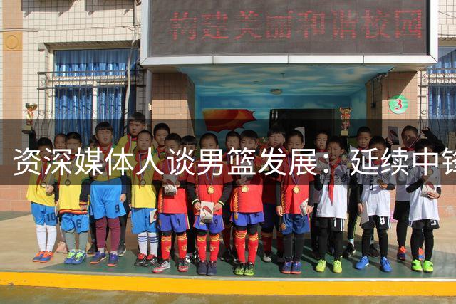 资深媒体人谈男篮发展：延续中锋传统也要顺应潮流